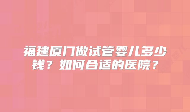 福建厦门做试管婴儿多少钱？如何合适的医院？