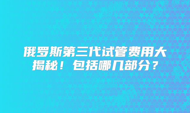 俄罗斯第三代试管费用大揭秘!包括哪几部分?