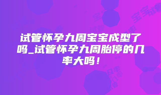 试管怀孕九周宝宝成型了吗_试管怀孕九周胎停的几率大吗！