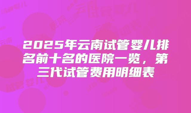 2025年云南试管婴儿排名前十名的医院一览，第三代试管费用明细表