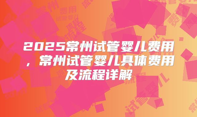 2025常州试管婴儿费用，常州试管婴儿具体费用及流程详解