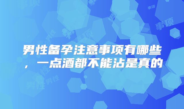 男性备孕注意事项有哪些，一点酒都不能沾是真的
