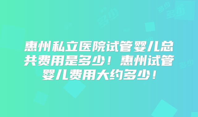 惠州私立医院试管婴儿总共费用是多少！惠州试管婴儿费用大约多少！