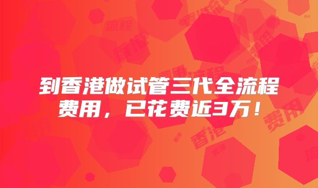 到香港做试管三代全流程费用,已花费近3万!