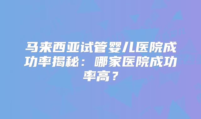 马来西亚试管婴儿医院成功率揭秘:哪家医院成功率高?