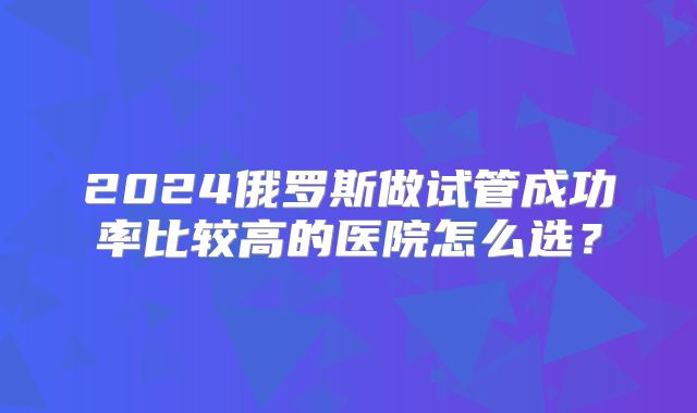 2024俄罗斯做试管成功率比较高的医院怎么选？