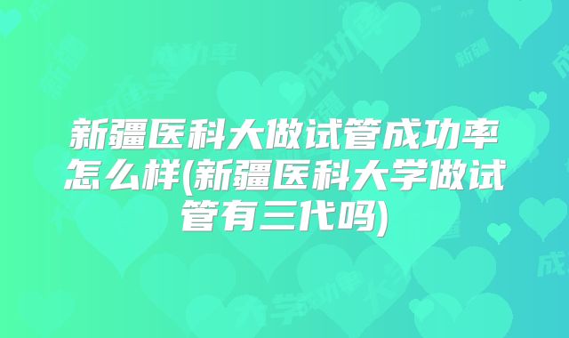 新疆医科大做试管成功率怎么样(新疆医科大学做试管有三代吗)
