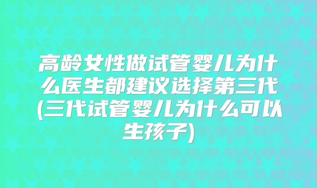 高龄女性做试管婴儿为什么医生都建议选择第三代(三代试管婴儿为什么可以生孩子)