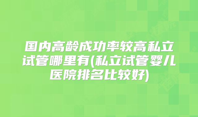 国内高龄成功率较高私立试管哪里有(私立试管婴儿医院排名比较好)
