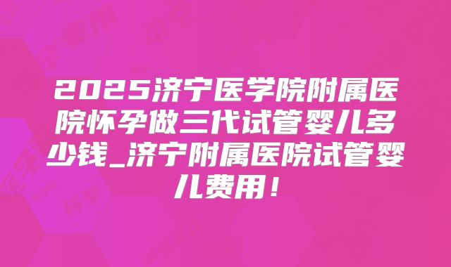 2025济宁医学院附属医院怀孕做三代试管婴儿多少钱_济宁附属医院试管婴儿费用！