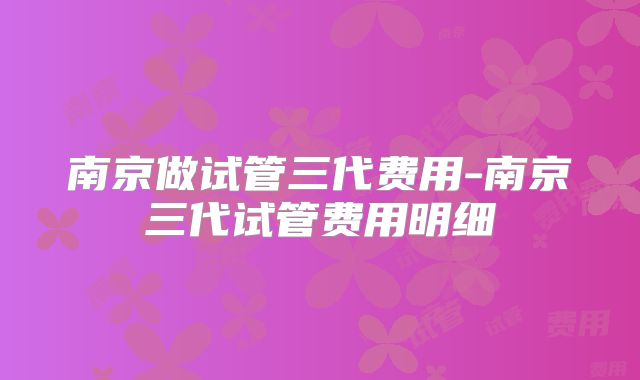 南京做试管三代费用-南京三代试管费用明细