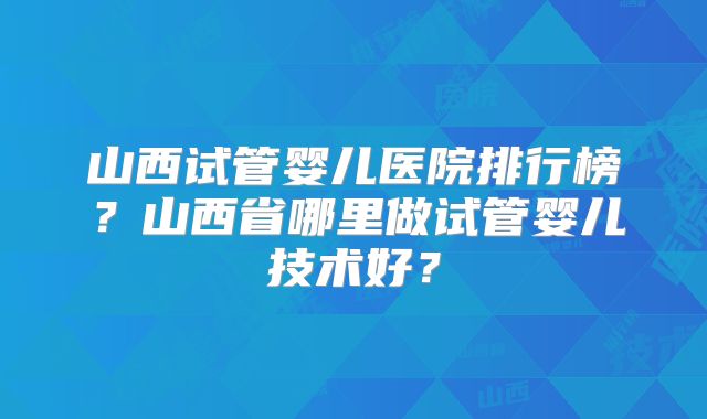 山西试管婴儿医院排行榜？山西省哪里做试管婴儿技术好？