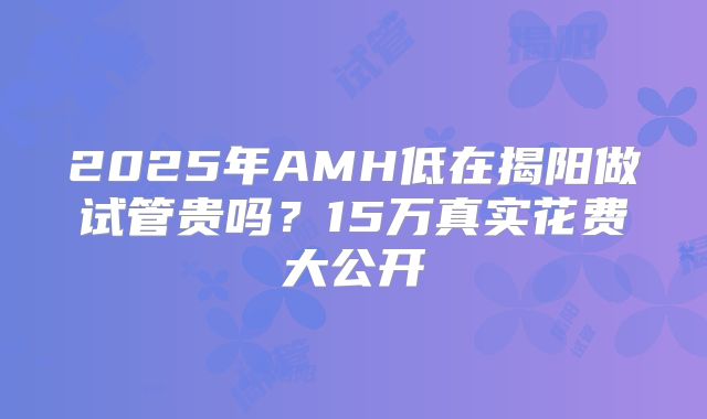 2025年AMH低在揭阳做试管贵吗？15万真实花费大公开