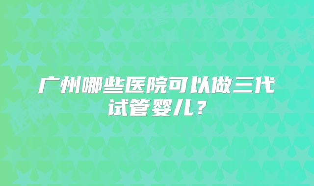 广州哪些医院可以做三代试管婴儿？
