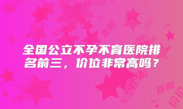 全国公立不孕不育医院排名前三,价位非常高吗?