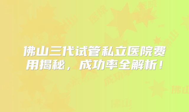 佛山三代试管私立医院费用揭秘，成功率全解析！
