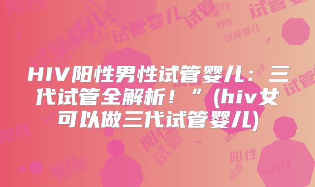 HIV阳性男性试管婴儿：三代试管全解析！”(hiv女可以做三代试管婴儿)