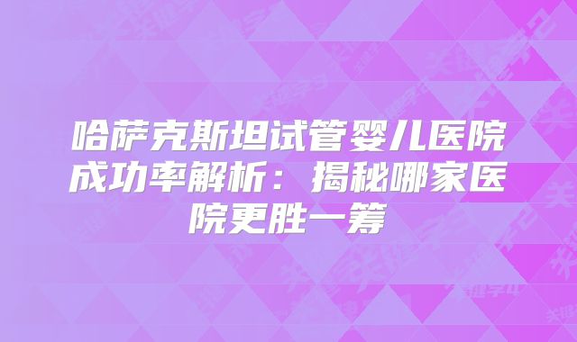 哈萨克斯坦试管婴儿医院成功率解析：揭秘哪家医院更胜一筹
