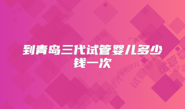 到青岛三代试管婴儿多少钱一次
