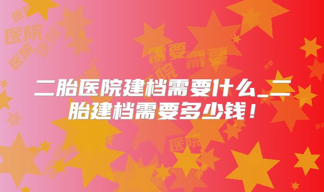 二胎医院建档需要什么_二胎建档需要多少钱!