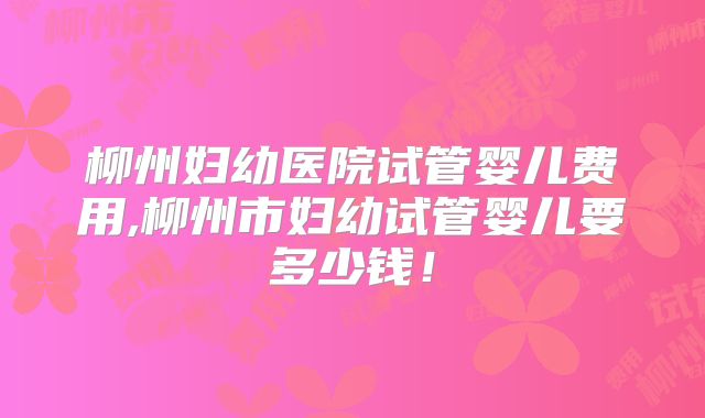 柳州妇幼医院试管婴儿费用,柳州市妇幼试管婴儿要多少钱!
