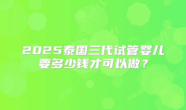 2025泰国三代试管婴儿要多少钱才可以做？