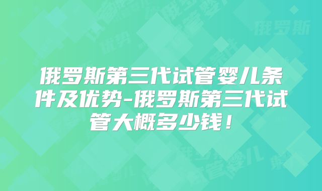 俄罗斯第三代试管婴儿条件及优势-俄罗斯第三代试管大概多少钱！