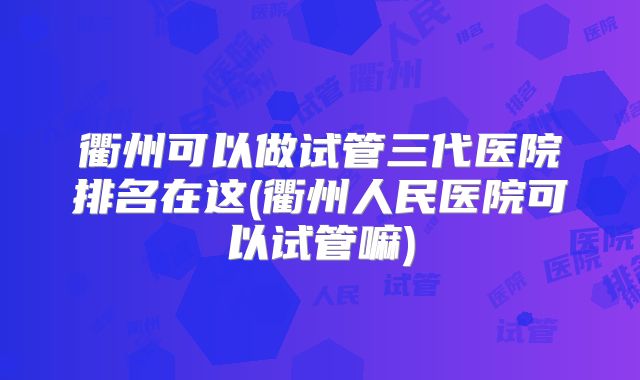 衢州可以做试管三代医院排名在这(衢州人民医院可以试管嘛)