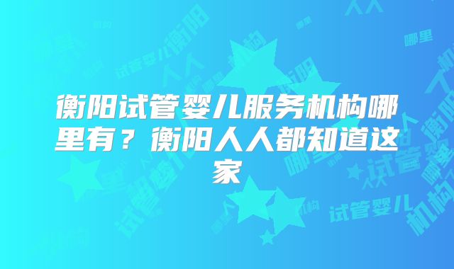 衡阳试管婴儿服务机构哪里有？衡阳人人都知道这家