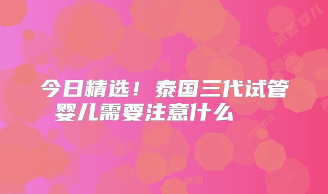 今日精选!泰国三代试管婴儿需要注意什么