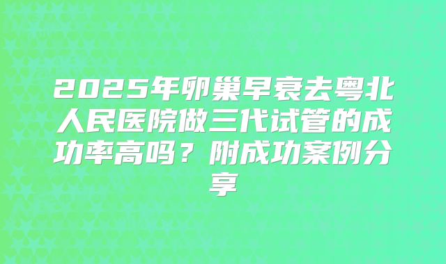 2025年卵巢早衰去粤北人民医院做三代试管的成功率高吗？附成功案例分享