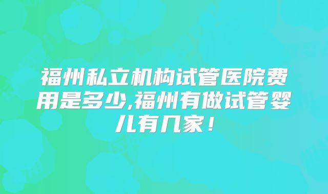 福州私立机构试管医院费用是多少,福州有做试管婴儿有几家！
