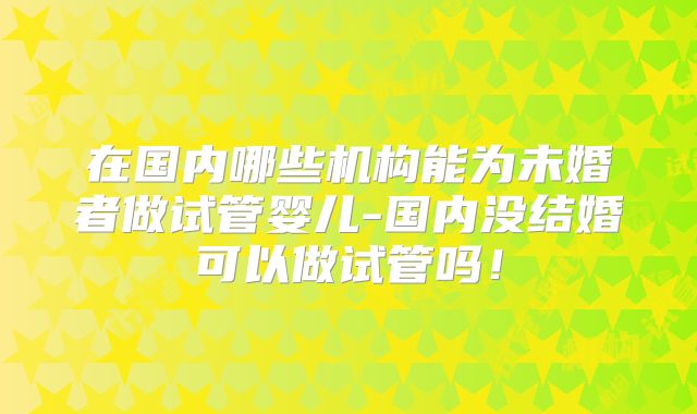 在国内哪些机构能为未婚者做试管婴儿-国内没结婚可以做试管吗！