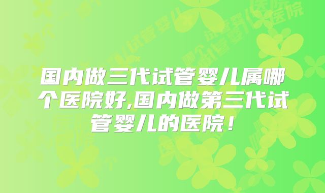 国内做三代试管婴儿属哪个医院好,国内做第三代试管婴儿的医院!