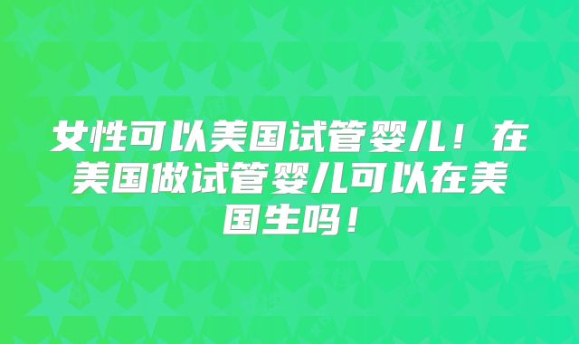 女性可以美国试管婴儿！在美国做试管婴儿可以在美国生吗！