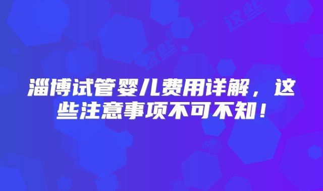 淄博试管婴儿费用详解，这些注意事项不可不知！