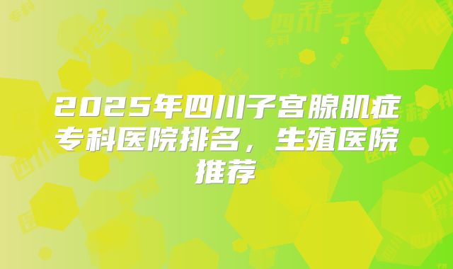 2025年四川子宫腺肌症专科医院排名，生殖医院推荐