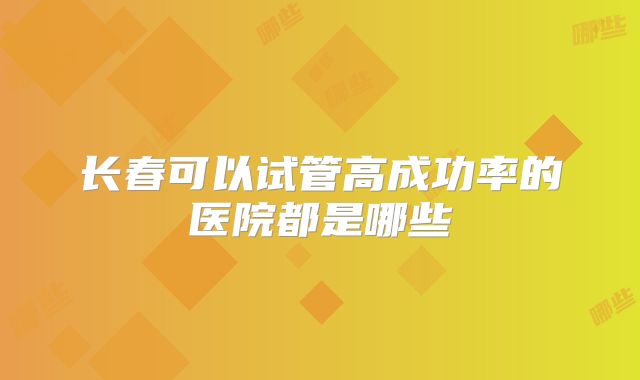 长春可以试管高成功率的医院都是哪些