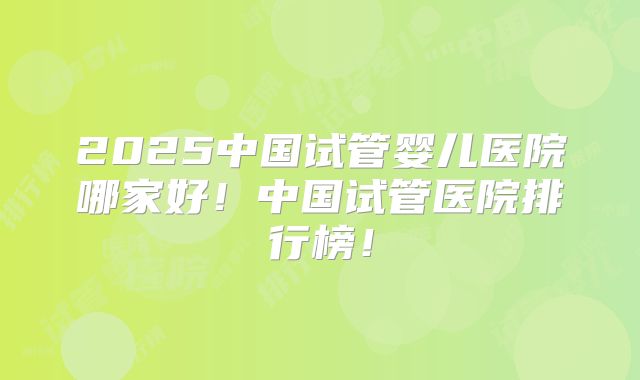 2025中国试管婴儿医院哪家好！中国试管医院排行榜！