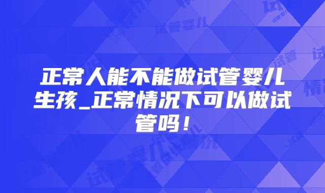 正常人能不能做试管婴儿生孩_正常情况下可以做试管吗!