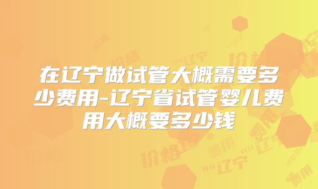 在辽宁做试管大概需要多少费用-辽宁省试管婴儿费用大概要多少钱