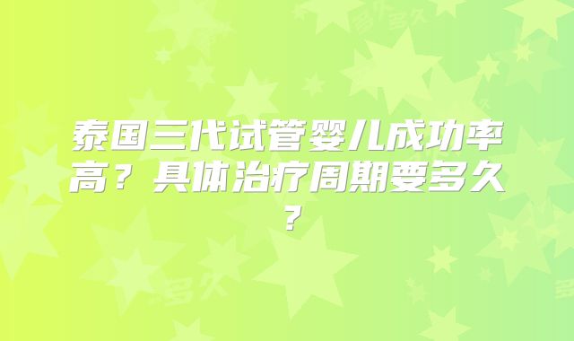 泰国三代试管婴儿成功率高？具体治疗周期要多久？