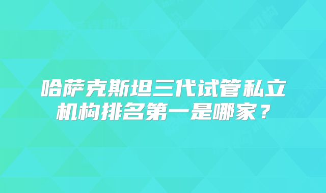 哈萨克斯坦三代试管私立机构排名第一是哪家？