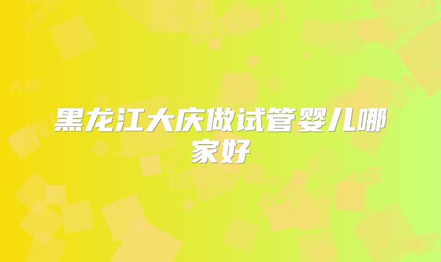 黑龙江大庆做试管婴儿哪家好