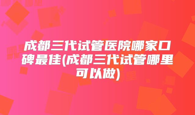 成都三代试管医院哪家口碑最佳(成都三代试管哪里可以做)