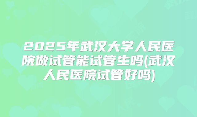 2025年武汉大学人民医院做试管能试管生吗(武汉人民医院试管好吗)