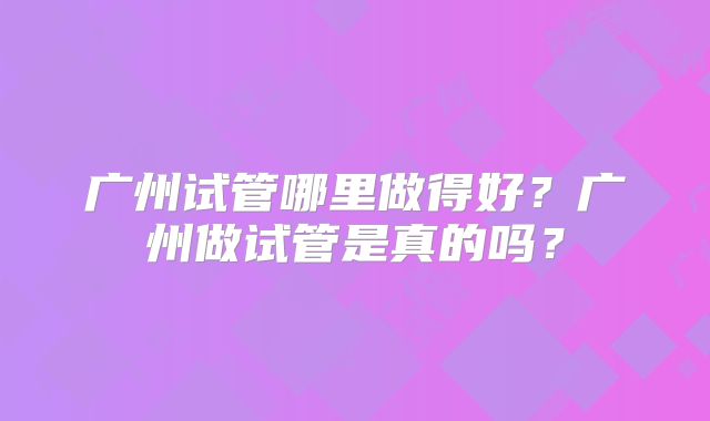 广州试管哪里做得好？广州做试管是真的吗？