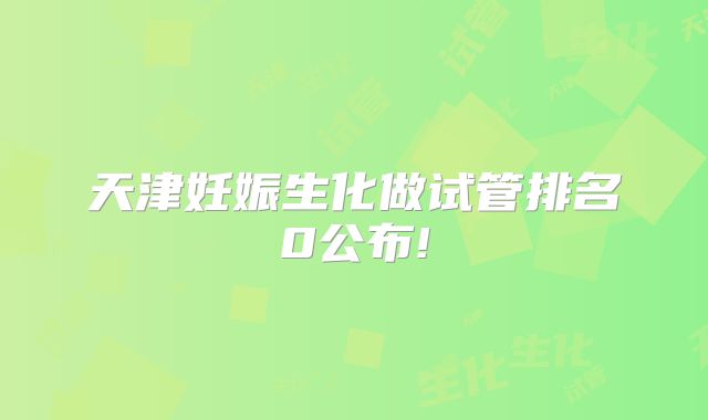 天津妊娠生化做试管排名0公布!