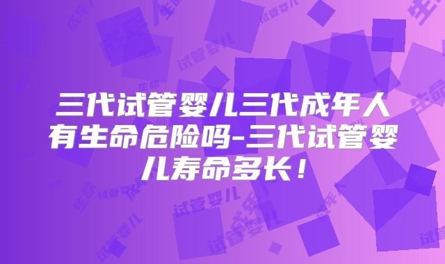 三代试管婴儿三代成年人有生命危险吗-三代试管婴儿寿命多长！