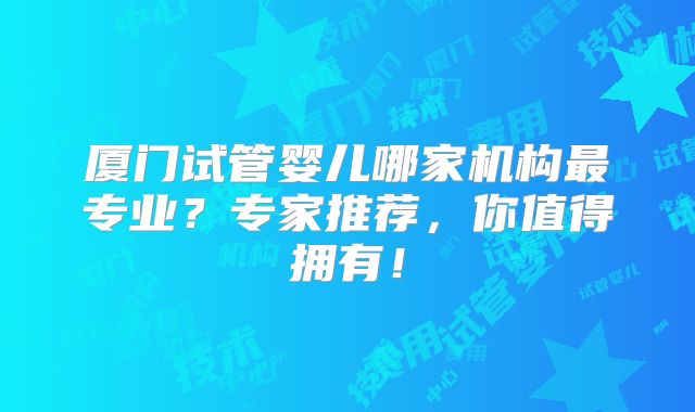 厦门试管婴儿哪家机构最专业？专家推荐，你值得拥有！